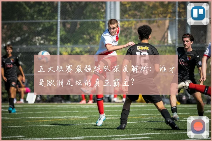 五大联赛最强球队深度解析:谁才是欧洲足坛的真正霸主?