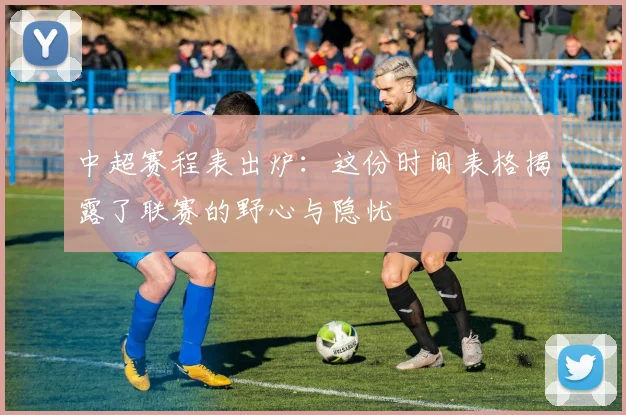 中超赛程表出炉：这份时间表格揭露了联赛的野心与隐忧