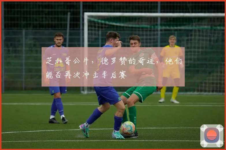 芝加哥公牛，德罗赞的奇迹，他们能否再次冲击季后赛