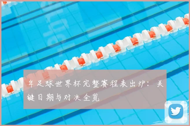 年足球世界杯完整赛程表出炉：关键日期与对决全览