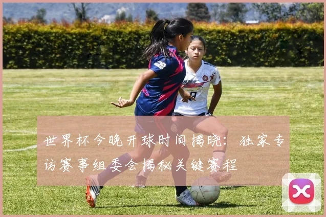 世界杯今晚开球时间揭晓：独家专访赛事组委会揭秘关键赛程