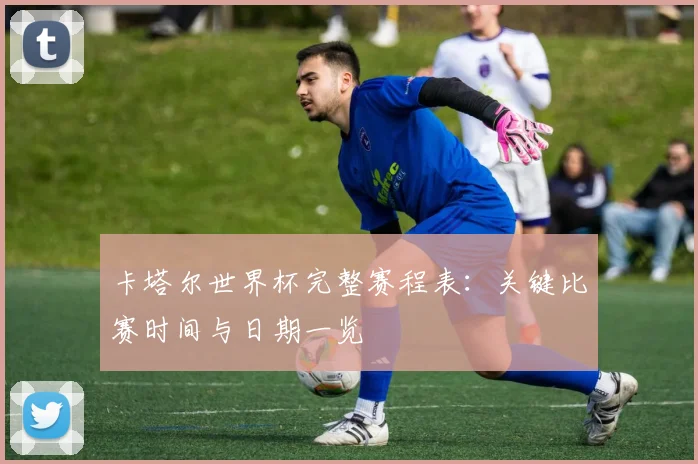 卡塔尔世界杯完整赛程表:关键比赛时间与日期一览