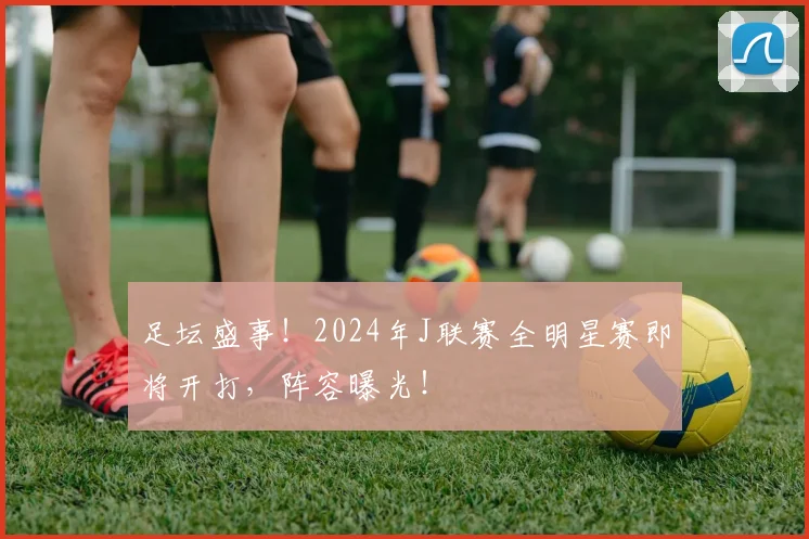 足坛盛事！2024年J联赛全明星赛即将开打，阵容曝光！