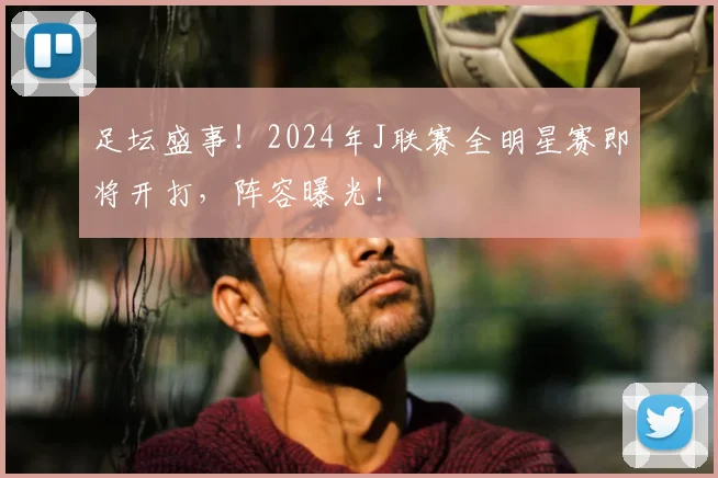 足坛盛事！2024年J联赛全明星赛即将开打，阵容曝光！