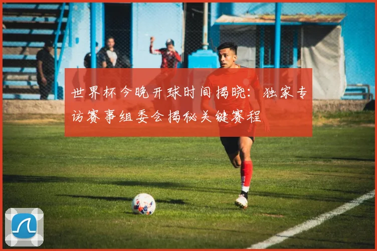 世界杯今晚开球时间揭晓：独家专访赛事组委会揭秘关键赛程