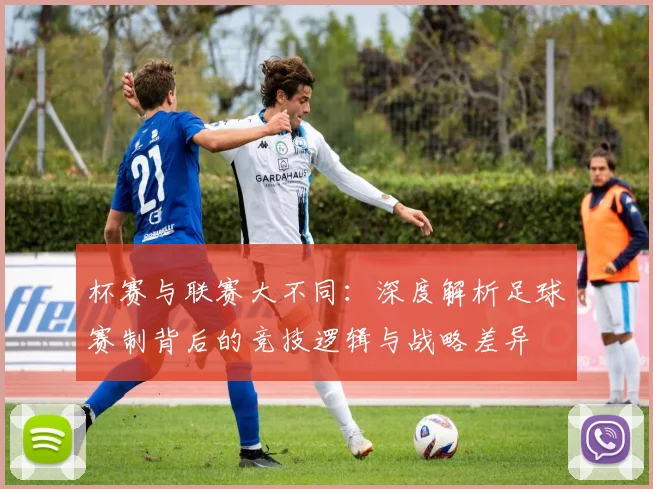 杯赛与联赛大不同：深度解析足球赛制背后的竞技逻辑与战略差异