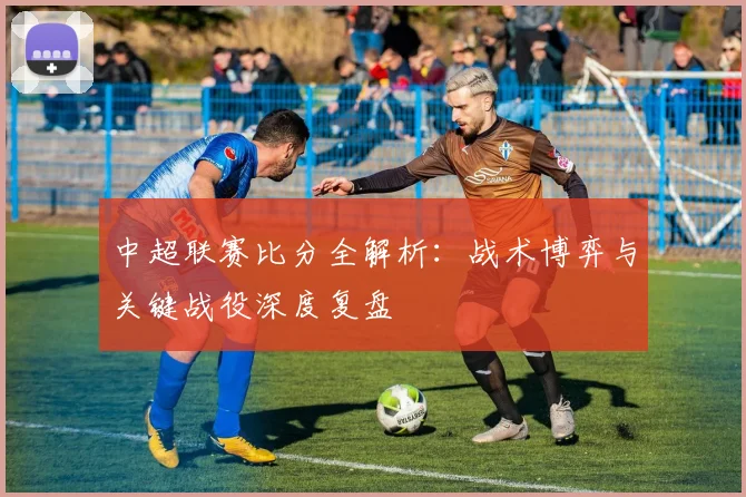 中超联赛比分全解析：战术博弈与关键战役深度复盘