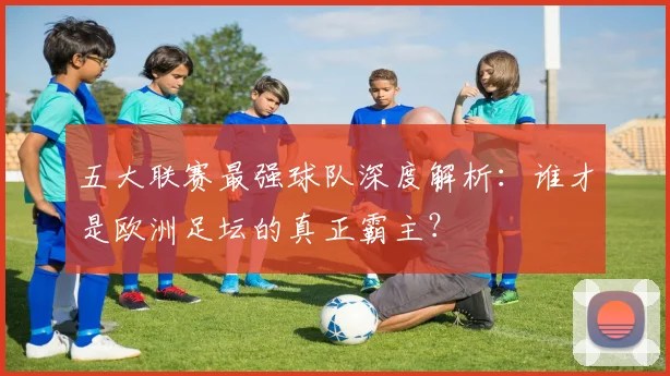 五大联赛最强球队深度解析:谁才是欧洲足坛的真正霸主?