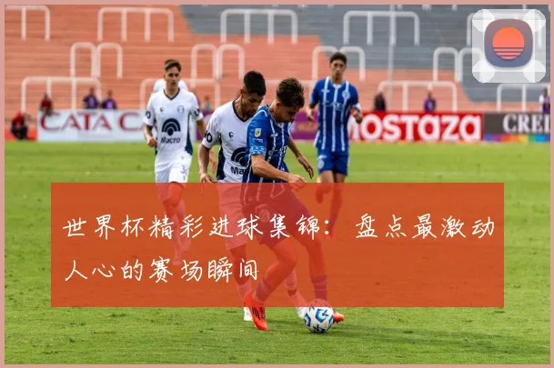 世界杯精彩进球集锦:盘点最激动人心的赛场瞬间